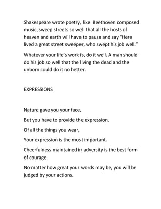 Shakespeare wrote poetry, like Beethoven composed
music ,sweep streets so well that all the hosts of
heaven and earth will have to pause and say “Here
lived a great street sweeper, who swept his job well.”
Whatever your life’s work is, do it well. A man should
do his job so well that the living the dead and the
unborn could do it no better.
EXPRESSIONS
Nature gave you your face,
But you have to provide the expression.
Of all the things you wear,
Your expression is the most important.
Cheerfulness maintained in adversity is the best form
of courage.
No matter how great your words may be, you will be
judged by your actions.
 