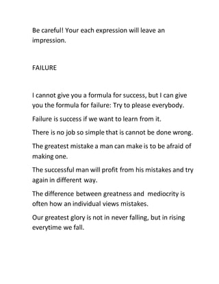 Be careful! Your each expression will leave an
impression.
FAILURE
I cannot give you a formula for success, but I can give
you the formula for failure: Try to please everybody.
Failure is success if we want to learn from it.
There is no job so simple that is cannot be done wrong.
The greatest mistake a man can make is to be afraid of
making one.
The successful man will profit from his mistakes and try
again in different way.
The difference between greatness and mediocrity is
often how an individual views mistakes.
Our greatest glory is not in never falling, but in rising
everytime we fall.
 