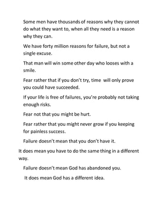 Some men have thousands of reasons why they cannot
do what they want to, when all they need is a reason
why they can.
We have forty million reasons for failure, but not a
single excuse.
That man will win some other day who looses with a
smile.
Fear rather that if you don’t try, time will only prove
you could have succeeded.
If your life is free of failures, you’re probably not taking
enough risks.
Fear not that you might be hurt.
Fear rather that you might never grow if you keeping
for painless success.
Failure doesn’t mean that you don’t have it.
It does mean you have to do the same thing in a different
way.
Failure doesn’t mean God has abandoned you.
It does mean God has a different idea.
 