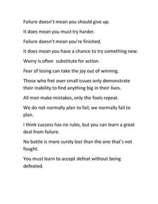 Failure doesn’t mean you should give up.
It does mean you must try harder.
Failure doesn’t mean you’re finished.
It does mean you have a chance to try something new.
Worry is often substitute for action.
Fear of losing can take the joy out of winning.
Those who fret over small issues only demonstrate
their inability to find anything big in their lives.
All men make mistakes, only the fools repeat.
We do not normally plan to fail; we normally fail to
plan.
I think success has no rules, but you can learn a great
deal from failure.
No battle is more surely lost than the one that’s not
fought.
You must learn to accept defeat without being
defeated.
 