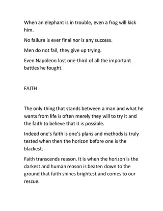 When an elephant is in trouble, even a frog will kick
him.
No failure is ever final nor is any success.
Men do not fail, they give up trying.
Even Napoleon lost one-third of all the important
battles he fought.
FAITH
The only thing that stands between a man and what he
wants from life is often merely they will to try it and
the faith to believe that it is possible.
Indeed one’s faith is one’s plans and methods is truly
tested when then the horizon before one is the
blackest.
Faith transcends reason. It is when the horizon is the
darkest and human reason is beaten down to the
ground that faith shines brightest and comes to our
rescue.
 