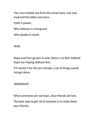 Two men looked out from the prison bars, one saw
mud and the other saw stars.
Faith is power,
Who believes is strong and
Who doubts is weak.
FEAR
Hope and Fear go arm in arm, there is no fear without
hope nor hoping without fear.
If it weren’t for the last minute, a lot of things would
not get done.
FRIENDSHIP
When promises are not kept, close friends are lost.
The best way to get rid of enemies is to make them
your friends.
 
