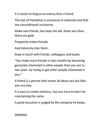 It is easier to forgive an enemy than a friend.
The test of friendship is assistance in adversity and that
too unconditional assistance.
Make new friends, but keep the old, those are silver,
these are gold.
Prosperity makes friends,
And Adversity tries them.
Keep in touch with friends, colleagues and books.
“You make more friends in two months by becoming
genuinely interested in other people than you can in
two years by trying to get other people interested in
you.”
A friend is a person who knows all about you but likes
you any way.
It is easy to create relations, but you have to learn for
maintaining the same.
A good executive is judged by the company he keeps.
GENERAL
 
