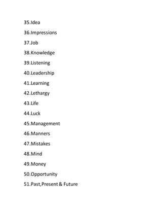 35.Idea
36.Impressions
37.Job
38.Knowledge
39.Listening
40.Leadership
41.Learning
42.Lethargy
43.Life
44.Luck
45.Management
46.Manners
47.Mistakes
48.Mind
49.Money
50.Opportunity
51.Past,Present& Future
 