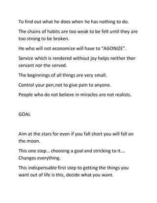 To find out what he does when he has nothing to do.
The chains of habits are too weak to be felt until they are
too strong to be broken.
He who will not economize will have to “AGONIZE”.
Service which is rendered without joy helps neither ther
servant nor the served.
The beginnings of all things are very small.
Control your pen,not to give pain to anyone.
People who do not believe in miracles are not realists.
GOAL
Aim at the stars for even if you fall short you will fall on
the moon.
This one step… choosing a goal and stricking to it….
Changes everything.
This indispensable first step to getting the things you
want out of life is this, decide what you want.
 