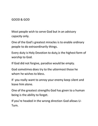 GOOD & GOD
Most people wish to serve God but in an advisory
capacity only.
One of the God’s greatest miracles is to enable ordinary
people to do extraordinarily things.
Every duty is Holy Devotion to duty,is the highest form of
worship to God.
If God did not forgive, paradise would be empty.
God sometimes does try to the uttermost those he
whom he wishes to bless.
If you really want to annoy your enemy keep silent and
leave him alone.
One of the greatest strengths God has given to a human
being is the ability to forget.
If you’re headed in the wrong direction God allows U-
Turn.
 