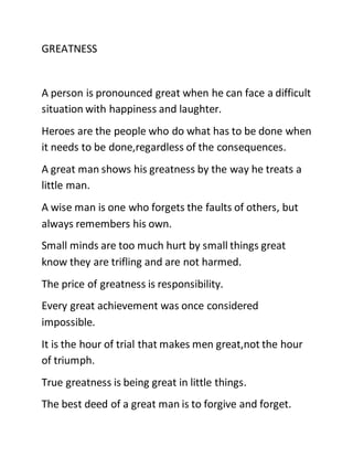GREATNESS
A person is pronounced great when he can face a difficult
situation with happiness and laughter.
Heroes are the people who do what has to be done when
it needs to be done,regardless of the consequences.
A great man shows his greatness by the way he treats a
little man.
A wise man is one who forgets the faults of others, but
always remembers his own.
Small minds are too much hurt by small things great
know they are trifling and are not harmed.
The price of greatness is responsibility.
Every great achievement was once considered
impossible.
It is the hour of trial that makes men great,not the hour
of triumph.
True greatness is being great in little things.
The best deed of a great man is to forgive and forget.
 