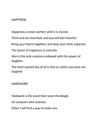 HAPPINESS
Happiness is never perfect until it is shared.
Think and act cheerfully and you will feel cheerful.
Bring your hearts together, but keep your tents separate.
The secret of happiness is curiosity.
Man is the only creature endowed with the power of
laughter.
The most wasted day of all is that on which you have not
laughed.
HARDWORK
Hardwork is the yeast that raises the dough.
He conquers who endures.
Either I will find a way or make one.
 