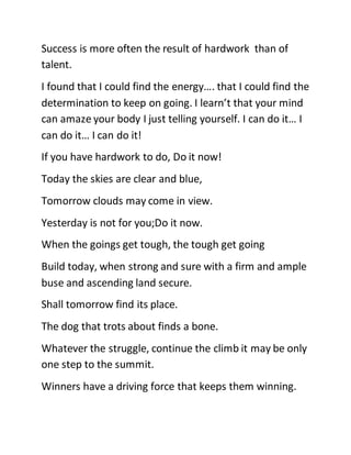 Success is more often the result of hardwork than of
talent.
I found that I could find the energy…. that I could find the
determination to keep on going. I learn’t that your mind
can amaze your body I just telling yourself. I can do it… I
can do it… I can do it!
If you have hardwork to do, Do it now!
Today the skies are clear and blue,
Tomorrow clouds may come in view.
Yesterday is not for you;Do it now.
When the goings get tough, the tough get going
Build today, when strong and sure with a firm and ample
buse and ascending land secure.
Shall tomorrow find its place.
The dog that trots about finds a bone.
Whatever the struggle, continue the climb it may be only
one step to the summit.
Winners have a driving force that keeps them winning.
 