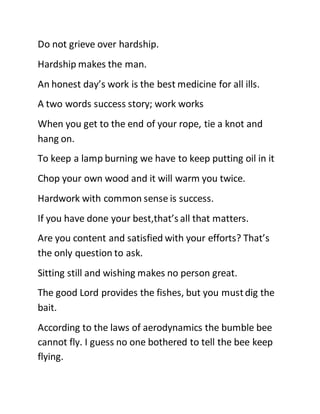Do not grieve over hardship.
Hardship makes the man.
An honest day’s work is the best medicine for all ills.
A two words success story; work works
When you get to the end of your rope, tie a knot and
hang on.
To keep a lamp burning we have to keep putting oil in it
Chop your own wood and it will warm you twice.
Hardwork with common sense is success.
If you have done your best,that’s all that matters.
Are you content and satisfied with your efforts? That’s
the only question to ask.
Sitting still and wishing makes no person great.
The good Lord provides the fishes, but you mustdig the
bait.
According to the laws of aerodynamics the bumble bee
cannot fly. I guess no one bothered to tell the bee keep
flying.
 