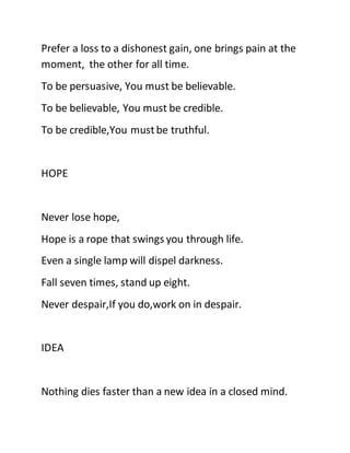 Prefer a loss to a dishonest gain, one brings pain at the
moment, the other for all time.
To be persuasive, You must be believable.
To be believable, You must be credible.
To be credible,You mustbe truthful.
HOPE
Never lose hope,
Hope is a rope that swings you through life.
Even a single lamp will dispel darkness.
Fall seven times, stand up eight.
Never despair,If you do,work on in despair.
IDEA
Nothing dies faster than a new idea in a closed mind.
 