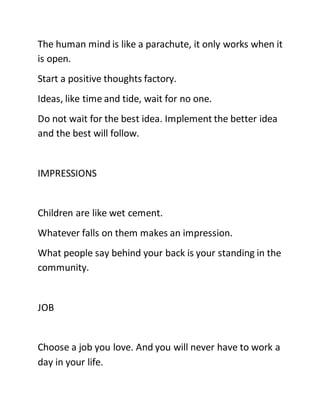 The human mind is like a parachute, it only works when it
is open.
Start a positive thoughts factory.
Ideas, like time and tide, wait for no one.
Do not wait for the best idea. Implement the better idea
and the best will follow.
IMPRESSIONS
Children are like wet cement.
Whatever falls on them makes an impression.
What people say behind your back is your standing in the
community.
JOB
Choose a job you love. And you will never have to work a
day in your life.
 