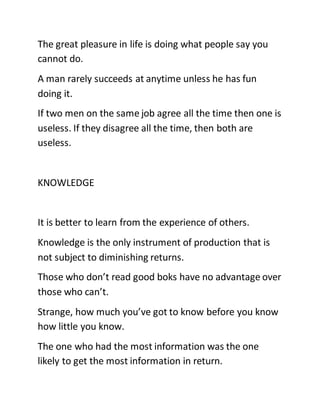 The great pleasure in life is doing what people say you
cannot do.
A man rarely succeeds at anytime unless he has fun
doing it.
If two men on the same job agree all the time then one is
useless. If they disagree all the time, then both are
useless.
KNOWLEDGE
It is better to learn from the experience of others.
Knowledge is the only instrument of production that is
not subject to diminishing returns.
Those who don’t read good boks have no advantage over
those who can’t.
Strange, how much you’ve got to know before you know
how little you know.
The one who had the most information was the one
likely to get the most information in return.
 