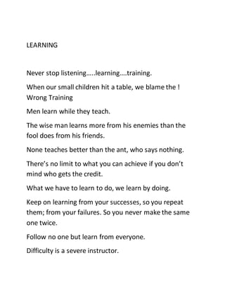 LEARNING
Never stop listening…..learning….training.
When our small children hit a table, we blame the !
Wrong Training
Men learn while they teach.
The wise man learns more from his enemies than the
fool does from his friends.
None teaches better than the ant, who says nothing.
There’s no limit to what you can achieve if you don’t
mind who gets the credit.
What we have to learn to do, we learn by doing.
Keep on learning from your successes, so you repeat
them; from your failures. So you never make the same
one twice.
Follow no one but learn from everyone.
Difficulty is a severe instructor.
 