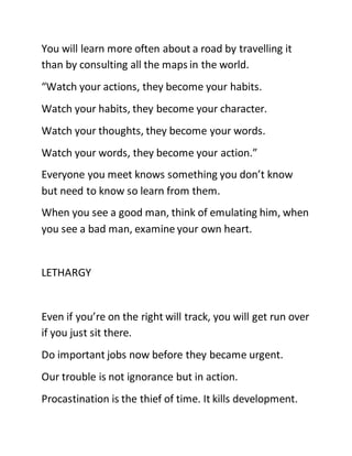 You will learn more often about a road by travelling it
than by consulting all the maps in the world.
“Watch your actions, they become your habits.
Watch your habits, they become your character.
Watch your thoughts, they become your words.
Watch your words, they become your action.”
Everyone you meet knows something you don’t know
but need to know so learn from them.
When you see a good man, think of emulating him, when
you see a bad man, examine your own heart.
LETHARGY
Even if you’re on the right will track, you will get run over
if you just sit there.
Do important jobs now before they became urgent.
Our trouble is not ignorance but in action.
Procastination is the thief of time. It kills development.
 