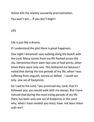 Action kills the anxiety caused by procrastination.
You won’t win…. If you don’t begin!
LIFE
Life is just like a drama.
If I understand the plot there is great happiness.
One night I dreamed I was walking along the beach with
the Lord. Many scenes from my life flashed across the
sky. Sometimes there were two sets of foot prints, other
times there were only one. This bothered me because I
noted that during the low periods of my life, when I was
suffering from anguish, sorrow or defeat . I could see
only one set of footprints.
So I said to the Lord, ”you promised me, Lord, that if I
followed you, you would walk with me always. But I have
noticed that during the most trying periods of my life
there has been only one set of footprints in the sand
why, when I have needed you most, have not been there
with me?
 
