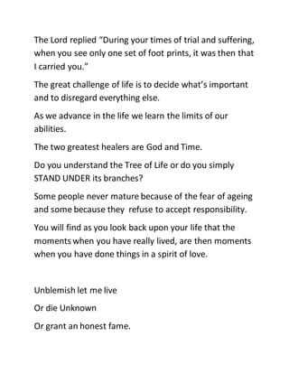 The Lord replied “During your times of trial and suffering,
when you see only one set of foot prints, it was then that
I carried you.”
The great challenge of life is to decide what’s important
and to disregard everything else.
As we advance in the life we learn the limits of our
abilities.
The two greatest healers are God and Time.
Do you understand the Tree of Life or do you simply
STAND UNDER its branches?
Some people never mature because of the fear of ageing
and some because they refuse to accept responsibility.
You will find as you look back upon your life that the
moments when you have really lived, are then moments
when you have done things in a spirit of love.
Unblemish let me live
Or die Unknown
Or grant an honest fame.
 