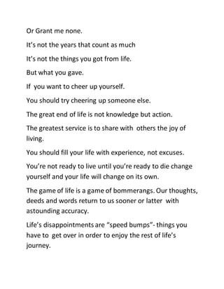 Or Grant me none.
It’s not the years that count as much
It’s not the things you got from life.
But what you gave.
If you want to cheer up yourself.
You should try cheering up someone else.
The great end of life is not knowledge but action.
The greatest service is to share with others the joy of
living.
You should fill your life with experience, not excuses.
You’re not ready to live until you’re ready to die change
yourself and your life will change on its own.
The game of life is a game of bommerangs. Our thoughts,
deeds and words return to us sooner or latter with
astounding accuracy.
Life’s disappointments are “speed bumps”- things you
have to get over in order to enjoy the rest of life’s
journey.
 