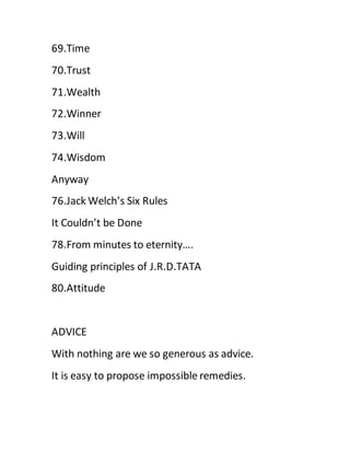 69.Time
70.Trust
71.Wealth
72.Winner
73.Will
74.Wisdom
Anyway
76.Jack Welch’s Six Rules
It Couldn’t be Done
78.From minutes to eternity….
Guiding principles of J.R.D.TATA
80.Attitude
ADVICE
With nothing are we so generous as advice.
It is easy to propose impossible remedies.
 