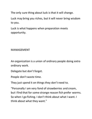 The only sure thing about luck is that it will change.
Luck may bring you riches, but it will never bring wisdom
to you.
Luck is what happens when preparation meets
opportunity.
MANAGEMENT
An organization is a union of ordinary people doing extra
ordinary work.
Delegate but don’t forget.
People don’t waste time.
They just spend it on things they don’t need to.
“Personally I am very fond of strawberries and cream,
but I find that for some strange reason fish prefer worms.
So when I go fishing. I don’t think about what I want. I
think about what they want.”
 
