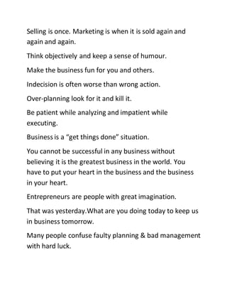 Selling is once. Marketing is when it is sold again and
again and again.
Think objectively and keep a sense of humour.
Make the business fun for you and others.
Indecision is often worse than wrong action.
Over-planning look for it and kill it.
Be patient while analyzing and impatient while
executing.
Business is a “get things done” situation.
You cannot be successful in any business without
believing it is the greatest business in the world. You
have to put your heart in the business and the business
in your heart.
Entrepreneurs are people with great imagination.
That was yesterday.What are you doing today to keep us
in business tomorrow.
Many people confuse faulty planning & bad management
with hard luck.
 