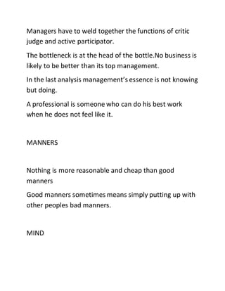Managers have to weld together the functions of critic
judge and active participator.
The bottleneck is at the head of the bottle.No business is
likely to be better than its top management.
In the last analysis management’s essence is not knowing
but doing.
A professional is someone who can do his best work
when he does not feel like it.
MANNERS
Nothing is more reasonable and cheap than good
manners
Good manners sometimes means simply putting up with
other peoples bad manners.
MIND
 