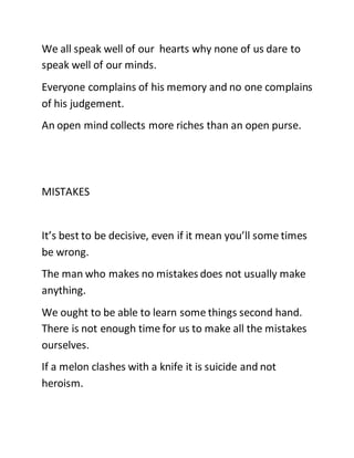 We all speak well of our hearts why none of us dare to
speak well of our minds.
Everyone complains of his memory and no one complains
of his judgement.
An open mind collects more riches than an open purse.
MISTAKES
It’s best to be decisive, even if it mean you’ll some times
be wrong.
The man who makes no mistakes does not usually make
anything.
We ought to be able to learn some things second hand.
There is not enough time for us to make all the mistakes
ourselves.
If a melon clashes with a knife it is suicide and not
heroism.
 