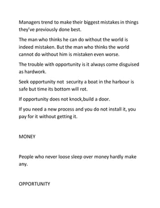 Managers trend to make their biggest mistakes in things
they’ve previously done best.
The man who thinks he can do without the world is
indeed mistaken. But the man who thinks the world
cannot do without him is mistaken even worse.
The trouble with opportunity is it always come disguised
as hardwork.
Seek opportunity not security a boat in the harbour is
safe but time its bottom will rot.
If opportunity does not knock,build a door.
If you need a new process and you do not install it, you
pay for it without getting it.
MONEY
People who never loose sleep over money hardly make
any.
OPPORTUNITY
 
