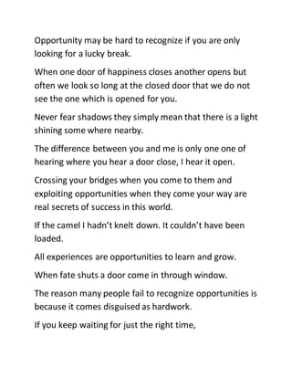 Opportunity may be hard to recognize if you are only
looking for a lucky break.
When one door of happiness closes another opens but
often we look so long at the closed door that we do not
see the one which is opened for you.
Never fear shadows they simply mean that there is a light
shining some where nearby.
The difference between you and me is only one one of
hearing where you hear a door close, I hear it open.
Crossing your bridges when you come to them and
exploiting opportunities when they come your way are
real secrets of success in this world.
If the camel I hadn’t knelt down. It couldn’t have been
loaded.
All experiences are opportunities to learn and grow.
When fate shuts a door come in through window.
The reason many people fail to recognize opportunities is
because it comes disguised as hardwork.
If you keep waiting for just the right time,
 