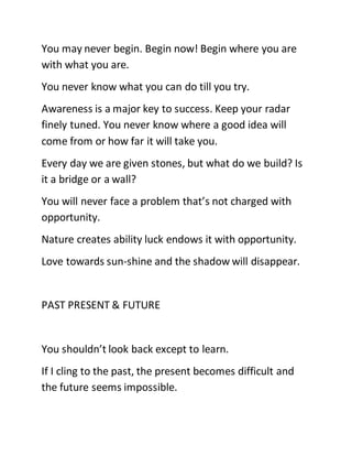You may never begin. Begin now! Begin where you are
with what you are.
You never know what you can do till you try.
Awareness is a major key to success. Keep your radar
finely tuned. You never know where a good idea will
come from or how far it will take you.
Every day we are given stones, but what do we build? Is
it a bridge or a wall?
You will never face a problem that’s not charged with
opportunity.
Nature creates ability luck endows it with opportunity.
Love towards sun-shine and the shadow will disappear.
PAST PRESENT & FUTURE
You shouldn’t look back except to learn.
If I cling to the past, the present becomes difficult and
the future seems impossible.
 