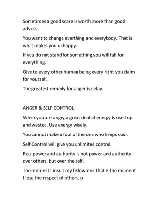 Sometimes a good scare is worth more than good
advice.
You want to change everthing and everybody. That is
what makes you unhappy.
If you do not stand for something,you will fall for
everything.
Give to every other human being every right you claim
for yourself.
The greatest remedy for anger is delay.
ANGER & SELF CONTROL
When you are angry,a great deal of energy is used up
and wasted. Use energy wisely.
You cannot make a fool of the one who keeps cool.
Self-Control will give you unlimited control.
Real power and authority is not power and authority
over others, but over the self.
The moment I insult my fellowmen that is the moment
I lose the respect of others. p
 