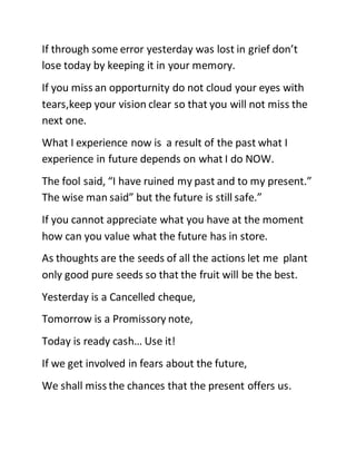 If through some error yesterday was lost in grief don’t
lose today by keeping it in your memory.
If you miss an opporturnity do not cloud your eyes with
tears,keep your vision clear so that you will not miss the
next one.
What I experience now is a result of the past what I
experience in future depends on what I do NOW.
The fool said, “I have ruined my past and to my present.”
The wise man said” but the future is still safe.”
If you cannot appreciate what you have at the moment
how can you value what the future has in store.
As thoughts are the seeds of all the actions let me plant
only good pure seeds so that the fruit will be the best.
Yesterday is a Cancelled cheque,
Tomorrow is a Promissory note,
Today is ready cash… Use it!
If we get involved in fears about the future,
We shall miss the chances that the present offers us.
 