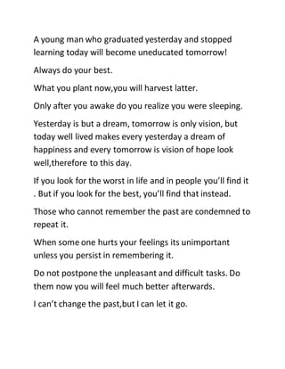 A young man who graduated yesterday and stopped
learning today will become uneducated tomorrow!
Always do your best.
What you plant now,you will harvest latter.
Only after you awake do you realize you were sleeping.
Yesterday is but a dream, tomorrow is only vision, but
today well lived makes every yesterday a dream of
happiness and every tomorrow is vision of hope look
well,therefore to this day.
If you look for the worst in life and in people you’ll find it
. But if you look for the best, you’ll find that instead.
Those who cannot remember the past are condemned to
repeat it.
When some one hurts your feelings its unimportant
unless you persist in remembering it.
Do not postpone the unpleasant and difficult tasks. Do
them now you will feel much better afterwards.
I can’t change the past,but I can let it go.
 