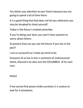 You better pay attention to your future because you are
going to spend a lot of time there.
It is a good thing that God does not let you otherwise you
may be tempted to shoot yourself.
Today is the future I created yesterday.
If you’re doing your best, you won’t have anytime to
worry about failure.
At present how can you see the future if you live in the
past?
I am as successful as I make up mind to be.
Everyone of us has in him a continent of undiscovered
talent, blessed is he who acts the COLUMBUS of his own
soul.
PEACE
If we cannot find peace inside ourselves it is useless to
look for it elsewhere.
 