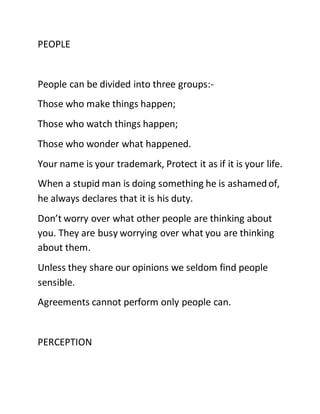 PEOPLE
People can be divided into three groups:-
Those who make things happen;
Those who watch things happen;
Those who wonder what happened.
Your name is your trademark, Protect it as if it is your life.
When a stupid man is doing something he is ashamedof,
he always declares that it is his duty.
Don’t worry over what other people are thinking about
you. They are busy worrying over what you are thinking
about them.
Unless they share our opinions we seldom find people
sensible.
Agreements cannot perform only people can.
PERCEPTION
 