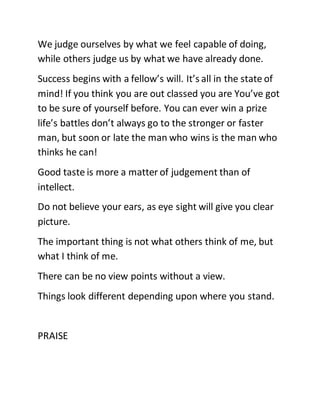 We judge ourselves by what we feel capable of doing,
while others judge us by what we have already done.
Success begins with a fellow’s will. It’s all in the state of
mind! If you think you are out classed you are You’ve got
to be sure of yourself before. You can ever win a prize
life’s battles don’t always go to the stronger or faster
man, but soon or late the man who wins is the man who
thinks he can!
Good taste is more a matter of judgement than of
intellect.
Do not believe your ears, as eye sight will give you clear
picture.
The important thing is not what others think of me, but
what I think of me.
There can be no view points without a view.
Things look different depending upon where you stand.
PRAISE
 