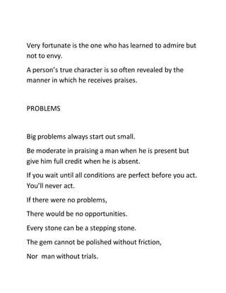 Very fortunate is the one who has learned to admire but
not to envy.
A person’s true character is so often revealed by the
manner in which he receives praises.
PROBLEMS
Big problems always start out small.
Be moderate in praising a man when he is present but
give him full credit when he is absent.
If you wait until all conditions are perfect before you act.
You’ll never act.
If there were no problems,
There would be no opportunities.
Every stone can be a stepping stone.
The gem cannot be polished without friction,
Nor man without trials.
 