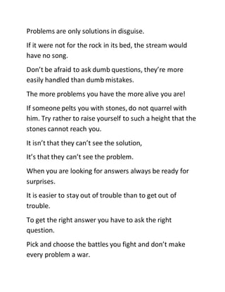 Problems are only solutions in disguise.
If it were not for the rock in its bed, the stream would
have no song.
Don’t be afraid to ask dumb questions, they’re more
easily handled than dumb mistakes.
The more problems you have the more alive you are!
If someone pelts you with stones, do not quarrel with
him. Try rather to raise yourself to such a height that the
stones cannot reach you.
It isn’t that they can’t see the solution,
It’s that they can’t see the problem.
When you are looking for answers always be ready for
surprises.
It is easier to stay out of trouble than to get out of
trouble.
To get the right answer you have to ask the right
question.
Pick and choose the battles you fight and don’t make
every problem a war.
 