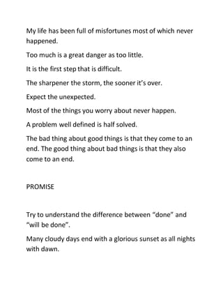 My life has been full of misfortunes most of which never
happened.
Too much is a great danger as too little.
It is the first step that is difficult.
The sharpener the storm, the sooner it’s over.
Expect the unexpected.
Most of the things you worry about never happen.
A problem well defined is half solved.
The bad thing about good things is that they come to an
end. The good thing about bad things is that they also
come to an end.
PROMISE
Try to understand the difference between “done” and
“will be done”.
Many cloudy days end with a glorious sunset as all nights
with dawn.
 