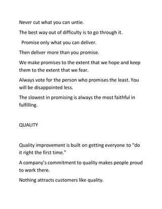 Never cut what you can untie.
The best way out of difficulty is to go through it.
Promise only what you can deliver.
Then deliver more than you promise.
We make promises to the extent that we hope and keep
them to the extent that we fear.
Always vote for the person who promises the least. You
will be disappointed less.
The slowest in promising is always the most faithful in
fulfilling.
QUALITY
Quality improvement is built on getting everyone to “do
it right the first time.”
A company’s commitment to quality makes people proud
to work there.
Nothing attracts customers like quality.
 