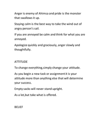 Anger is enemy of Ahimsa and pride is the monster
that swallows it up.
Staying calm is the best way to take the wind out of
angry person’s sail.
If you are annoyed be calm and think for what you are
annoyed.
Apologize quickly and graciously, anger slowly and
thoughtfully.
ATTITUDE
To change everything,simply change your attitude.
As you begin a new task or assignmentit is your
attitude more than anything else that will determine
your success.
Empty sacks will never stand upright.
As a lot,but take what is offered.
BELIEF
 