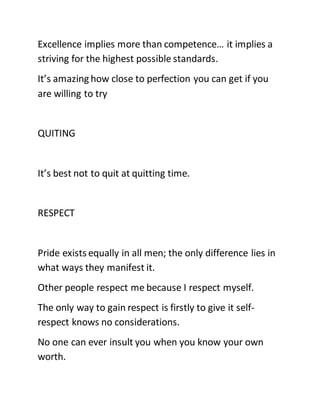 Excellence implies more than competence… it implies a
striving for the highest possible standards.
It’s amazing how close to perfection you can get if you
are willing to try
QUITING
It’s best not to quit at quitting time.
RESPECT
Pride exists equally in all men; the only difference lies in
what ways they manifest it.
Other people respect me because I respect myself.
The only way to gain respect is firstly to give it self-
respect knows no considerations.
No one can ever insult you when you know your own
worth.
 