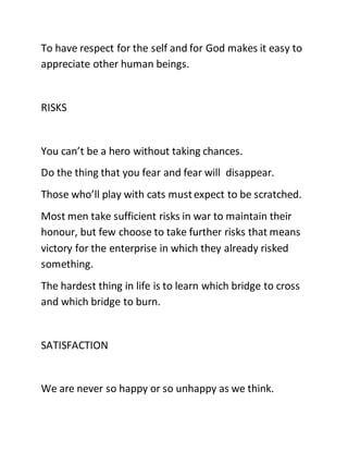 To have respect for the self and for God makes it easy to
appreciate other human beings.
RISKS
You can’t be a hero without taking chances.
Do the thing that you fear and fear will disappear.
Those who’ll play with cats mustexpect to be scratched.
Most men take sufficient risks in war to maintain their
honour, but few choose to take further risks that means
victory for the enterprise in which they already risked
something.
The hardest thing in life is to learn which bridge to cross
and which bridge to burn.
SATISFACTION
We are never so happy or so unhappy as we think.
 