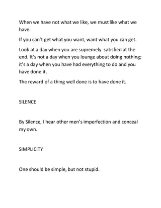 When we have not what we like, we mustlike what we
have.
If you can’t get what you want, want what you can get.
Look at a day when you are supremely satisfied at the
end. It’s not a day when you lounge about doing nothing;
it’s a day when you have had everything to do and you
have done it.
The reward of a thing well done is to have done it.
SILENCE
By Silence, I hear other men’s imperfection and conceal
my own.
SIMPLICITY
One should be simple, but not stupid.
 