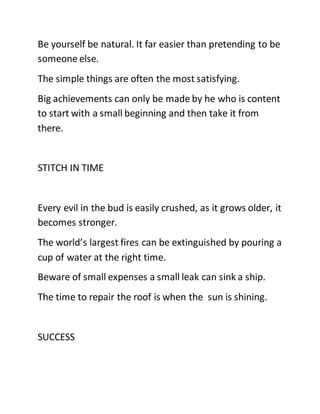 Be yourself be natural. It far easier than pretending to be
someone else.
The simple things are often the most satisfying.
Big achievements can only be made by he who is content
to start with a small beginning and then take it from
there.
STITCH IN TIME
Every evil in the bud is easily crushed, as it grows older, it
becomes stronger.
The world’s largest fires can be extinguished by pouring a
cup of water at the right time.
Beware of small expenses a small leak can sink a ship.
The time to repair the roof is when the sun is shining.
SUCCESS
 