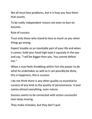 We all must face problems, but it is how you face them
that counts.
To be really independent means not even to lean on
excuses.
Rule of success:
Trust only those who stand to lose as much as you when
things go wrong.
Expect trouble as an inevitable part of your life and when
it comes, hold your head high look it squarely in the eye
and say, “I will be bigger than you. You cannot defeat
me.”
When a man feels throbbing within him the power to do
what he undertakes as well as it can possibly be done,
this is happiness, this is success.
I do not think there is any other quality so essential to
success of any kind as the quality of perseverance. It over
comes almost everything, even nature.
Success seems to be connected with action successful
men keep moving.
They make mistakes, but they don’t quit.
 