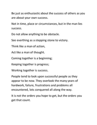 Be just as enthusiastic about the success of others as you
are about your own success.
Not in time, place or circumstances, but in the man lies
success.
Do not allow anything to be obstacle.
See everthing as a stepping stone to victory.
Think like a man of action,
Act like a man of thought.
Coming together is a beginning;
Keeping together is progress;
Working together is success.
People tend to look upon successful people as they
appear to be now. They overlook the many years of
hardwork, failure, frustrations and problems all
encountered, lots conquered all along the way.
It is not the orders you hope to get, but the orders you
get that count.
 