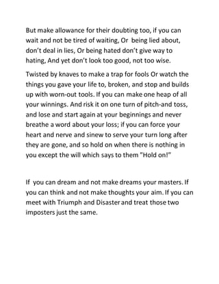 But make allowance for their doubting too, if you can
wait and not be tired of waiting, Or being lied about,
don’t deal in lies, Or being hated don’t give way to
hating, And yet don’t look too good, not too wise.
Twisted by knaves to make a trap for fools Or watch the
things you gave your life to, broken, and stop and builds
up with worn-out tools. If you can make one heap of all
your winnings. And risk it on one turn of pitch-and toss,
and lose and start again at your beginnings and never
breathe a word about your loss; if you can force your
heart and nerve and sinew to serve your turn long after
they are gone, and so hold on when there is nothing in
you except the will which says to them ”Hold on!”
If you can dream and not make dreams your masters. If
you can think and not make thoughts your aim. If you can
meet with Triumph and Disasterand treat those two
imposters just the same.
 