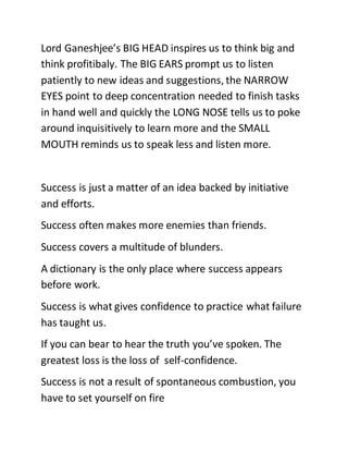 Lord Ganeshjee’s BIG HEAD inspires us to think big and
think profitibaly. The BIG EARS prompt us to listen
patiently to new ideas and suggestions, the NARROW
EYES point to deep concentration needed to finish tasks
in hand well and quickly the LONG NOSE tells us to poke
around inquisitively to learn more and the SMALL
MOUTH reminds us to speak less and listen more.
Success is just a matter of an idea backed by initiative
and efforts.
Success often makes more enemies than friends.
Success covers a multitude of blunders.
A dictionary is the only place where success appears
before work.
Success is what gives confidence to practice what failure
has taught us.
If you can bear to hear the truth you’ve spoken. The
greatest loss is the loss of self-confidence.
Success is not a result of spontaneous combustion, you
have to set yourself on fire
 