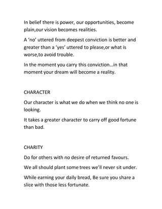 In belief there is power, our opportunities, become
plain,our vision becomes realities.
A ‘no’ uttered from deepest conviction is better and
greater than a ‘yes’ uttered to please,or what is
worse,to avoid trouble.
In the moment you carry this conviction…in that
moment your dream will become a reality.
CHARACTER
Our character is what we do when we think no one is
looking.
It takes a greater character to carry off good fortune
than bad.
CHARITY
Do for others with no desire of returned favours.
We all should plant some trees we’ll never sit under.
While earning your daily bread, Be sure you share a
slice with those less fortunate.
 